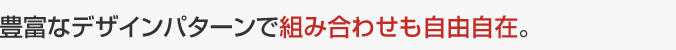 豊富なデザインパターンで組み合わせも自由自在。