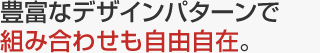 豊富なデザインパターンで組み合わせも自由自在。