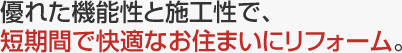 優れた機能性と施工性で、短期間で快適なお住まいにリフォーム。