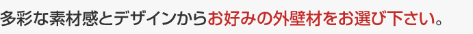 多彩な素材感とデザインからお好みの外壁材をお選び下さい。